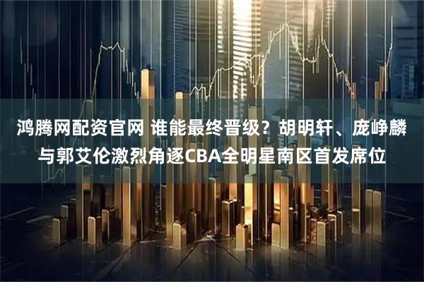 鸿腾网配资官网 谁能最终晋级？胡明轩、庞峥麟与郭艾伦激烈角逐CBA全明星南区首发席位