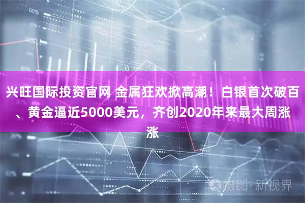 兴旺国际投资官网 金属狂欢掀高潮！白银首次破百、黄金逼近5000美元，齐创2020年来最大周涨