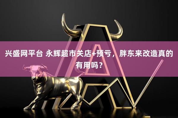 兴盛网平台 永辉超市关店+预亏，胖东来改造真的有用吗？