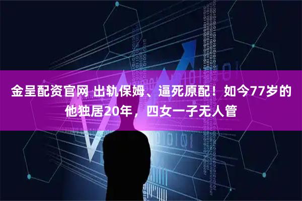 金呈配资官网 出轨保姆、逼死原配！如今77岁的他独居20年，四女一子无人管