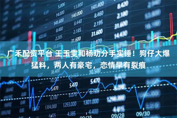 广禾配资平台 王玉雯和杨玏分手实锤！狗仔大爆猛料，两人有豪宅，恋情早有裂痕