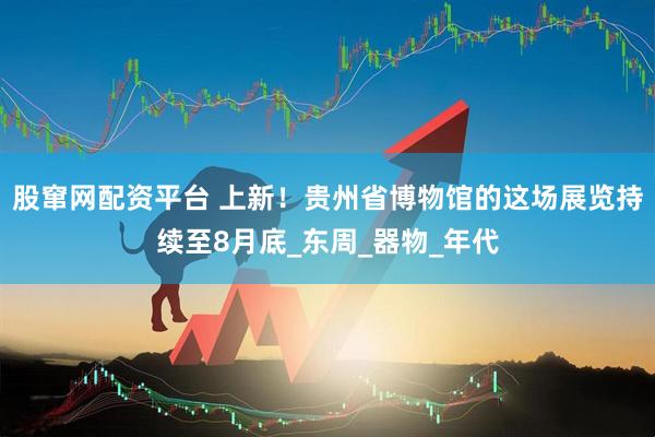 股窜网配资平台 上新！贵州省博物馆的这场展览持续至8月底_东周_器物_年代