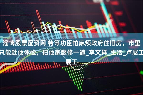 淄博股票配资网 特等功臣怕麻烦政府住旧房，市里只能趁他体检，把他家翻修一遍_李文祥_生活_卢展工