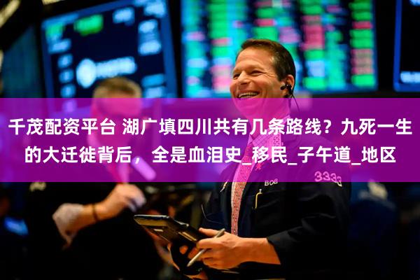 千茂配资平台 湖广填四川共有几条路线？九死一生的大迁徙背后，全是血泪史_移民_子午道_地区