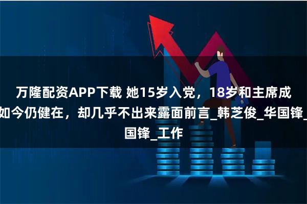 万隆配资APP下载 她15岁入党，18岁和主席成亲，如今仍健在，却几乎不出来露面前言_韩芝俊_华国锋_工作