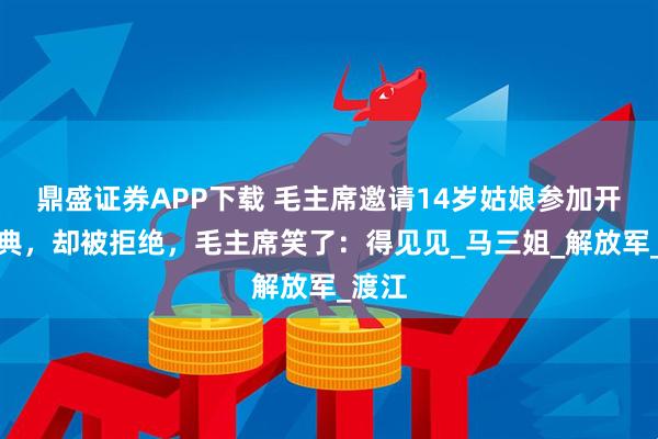 鼎盛证券APP下载 毛主席邀请14岁姑娘参加开国大典，却被拒绝，毛主席笑了：得见见_马三姐_解放军_渡江