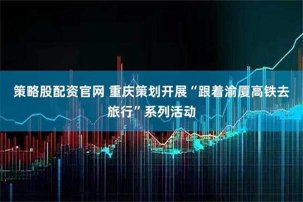 策略股配资官网 重庆策划开展“跟着渝厦高铁去旅行”系列活动