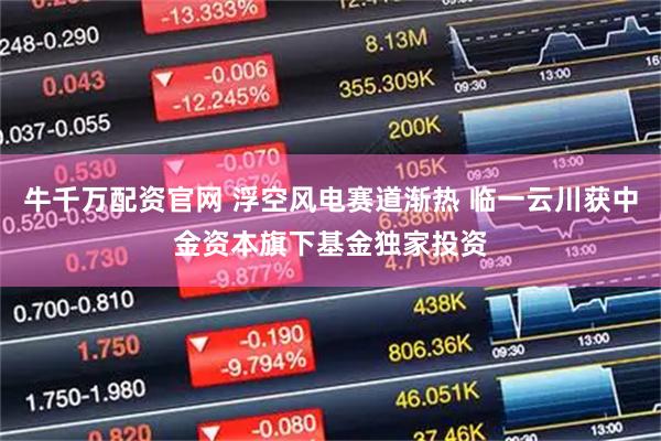 牛千万配资官网 浮空风电赛道渐热 临一云川获中金资本旗下基金独家投资