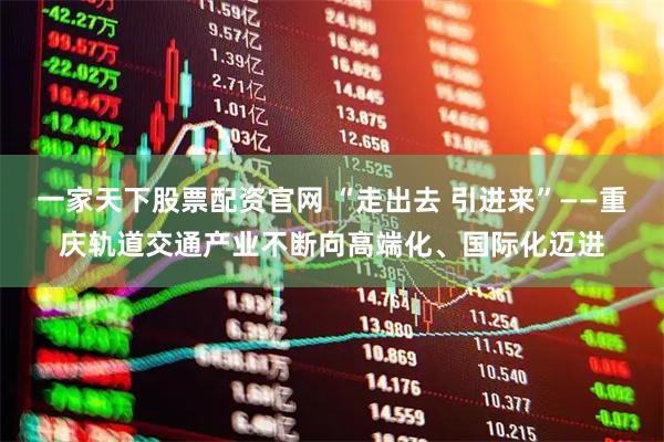 一家天下股票配资官网 “走出去 引进来”——重庆轨道交通产业不断向高端化、国际化迈进