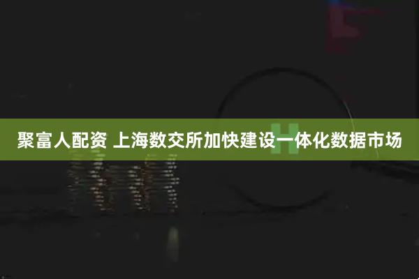 聚富人配资 上海数交所加快建设一体化数据市场