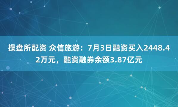 操盘所配资 众信旅游：7月3日融资买入2448.42万元，融资融券余额3.87亿元