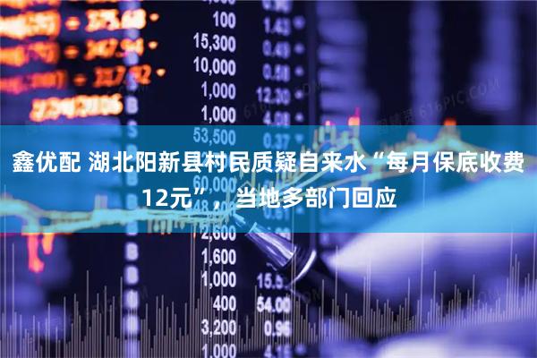 鑫优配 湖北阳新县村民质疑自来水“每月保底收费12元”，当地多部门回应
