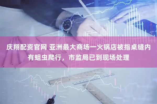 庆翔配资官网 亚洲最大商场一火锅店被指桌缝内有蛆虫爬行，市监局已到现场处理