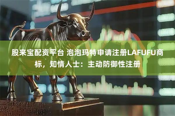 股来宝配资平台 泡泡玛特申请注册LAFUFU商标，知情人士：主动防御性注册