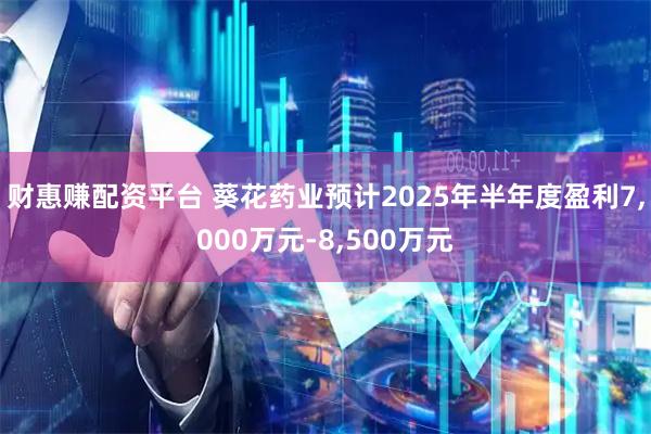 财惠赚配资平台 葵花药业预计2025年半年度盈利7,000万元-8,500万元