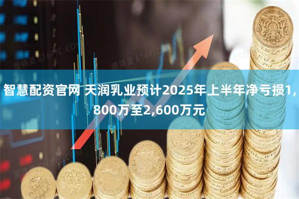 智慧配资官网 天润乳业预计2025年上半年净亏损1,800万至2,600万元