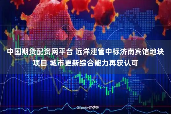 中国期货配资网平台 远洋建管中标济南宾馆地块项目 城市更新综合能力再获认可
