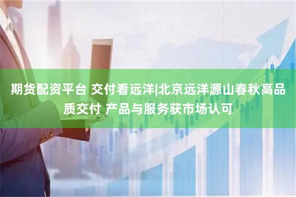 期货配资平台 交付看远洋|北京远洋源山春秋高品质交付 产品与服务获市场认可
