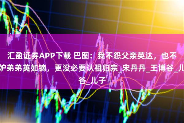 汇盈证券APP下载 巴图：我不怨父亲英达，也不嫉妒弟弟英如镝，更没必要认祖归宗_宋丹丹_王博谷_儿子