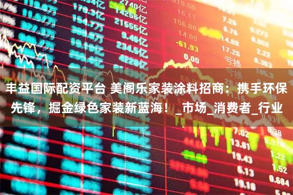 丰益国际配资平台 美阁乐家装涂料招商：携手环保先锋，掘金绿色家装新蓝海！_市场_消费者_行业