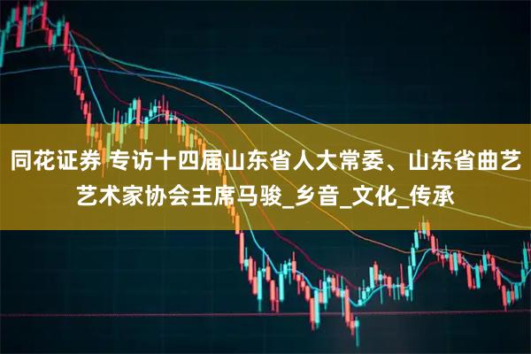 同花证券 专访十四届山东省人大常委、山东省曲艺艺术家协会主席马骏_乡音_文化_传承