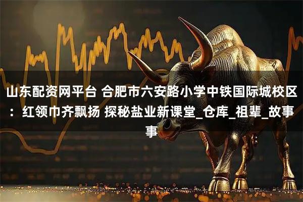 山东配资网平台 合肥市六安路小学中铁国际城校区：红领巾齐飘扬 探秘盐业新课堂_仓库_祖辈_故事