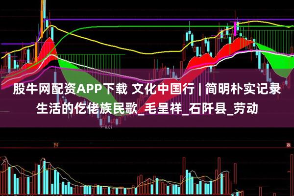 股牛网配资APP下载 文化中国行 | 简明朴实记录生活的仡佬族民歌_毛呈祥_石阡县_劳动