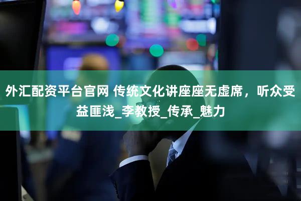 外汇配资平台官网 传统文化讲座座无虚席，听众受益匪浅_李教授_传承_魅力