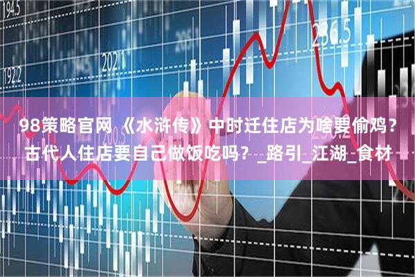 98策略官网 《水浒传》中时迁住店为啥要偷鸡？古代人住店要自己做饭吃吗？_路引_江湖_食材