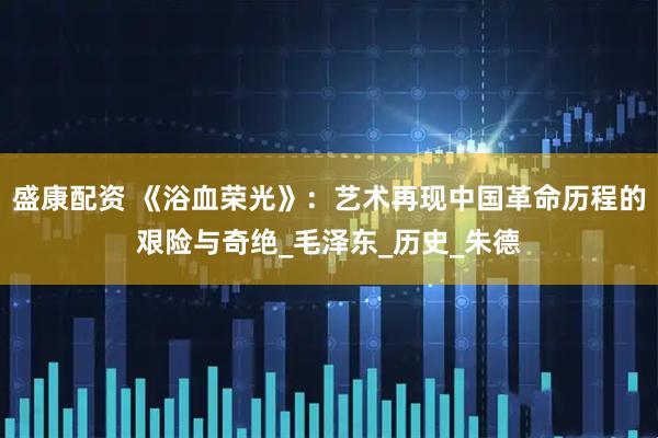 盛康配资 《浴血荣光》：艺术再现中国革命历程的艰险与奇绝_毛泽东_历史_朱德