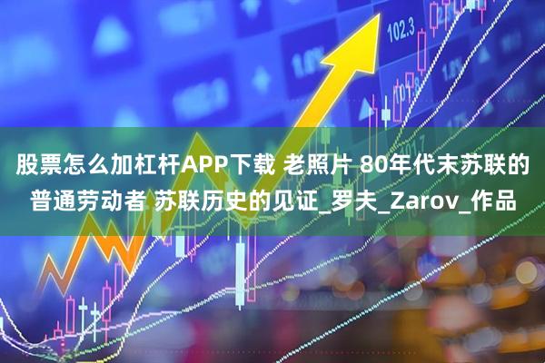 股票怎么加杠杆APP下载 老照片 80年代末苏联的普通劳动者 苏联历史的见证_罗夫_Zarov_作品