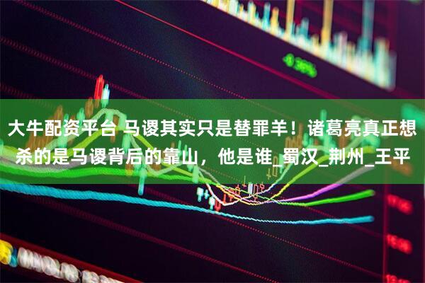 大牛配资平台 马谡其实只是替罪羊！诸葛亮真正想杀的是马谡背后的靠山，他是谁_蜀汉_荆州_王平
