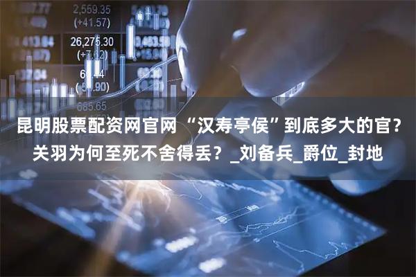昆明股票配资网官网 “汉寿亭侯”到底多大的官？关羽为何至死不舍得丢？_刘备兵_爵位_封地