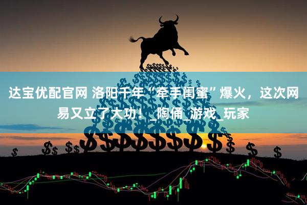 达宝优配官网 洛阳千年“牵手闺蜜”爆火，这次网易又立了大功！_陶俑_游戏_玩家