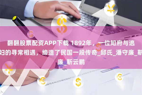 翻翻股票配资APP下载 1892年，一位知府与逃难寡妇的寻常相遇，缔造了民国一段传奇_邱氏_潘守廉_靳云鹏