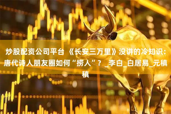 炒股配资公司平台 《长安三万里》没讲的冷知识：唐代诗人朋友圈如何“捞人”？_李白_白居易_元稹