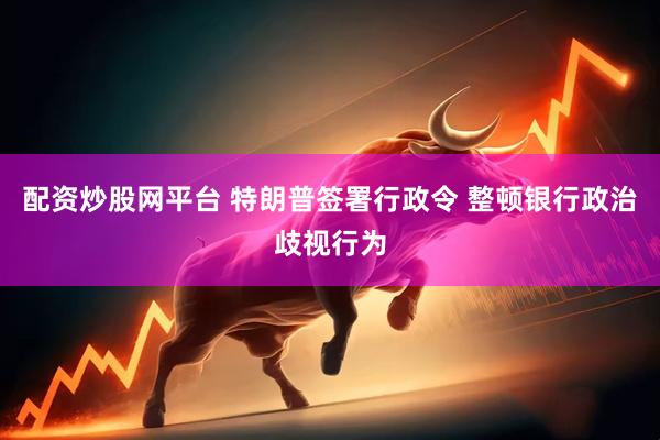 配资炒股网平台 特朗普签署行政令 整顿银行政治歧视行为