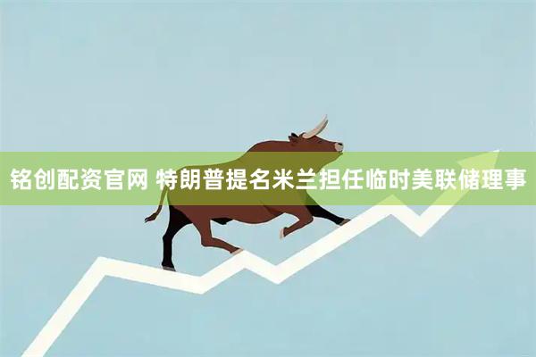 铭创配资官网 特朗普提名米兰担任临时美联储理事