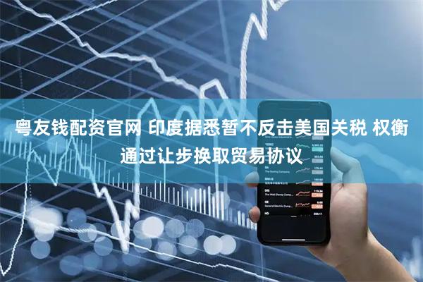 粤友钱配资官网 印度据悉暂不反击美国关税 权衡通过让步换取贸易协议