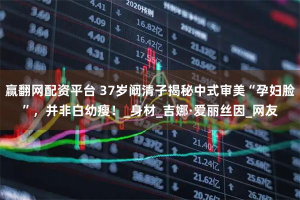 赢翻网配资平台 37岁阚清子揭秘中式审美“孕妇脸”，并非白幼瘦！_身材_吉娜·爱丽丝因_网友