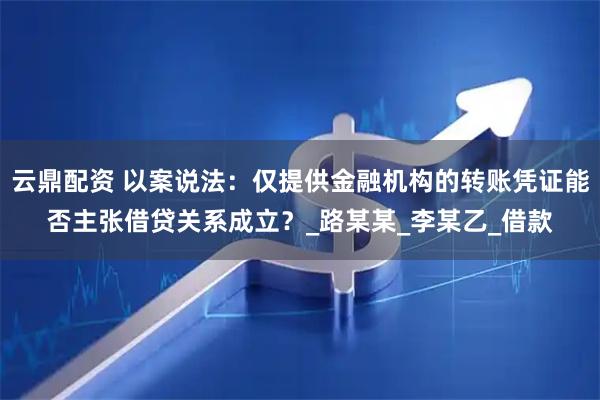 云鼎配资 以案说法：仅提供金融机构的转账凭证能否主张借贷关系成立？_路某某_李某乙_借款