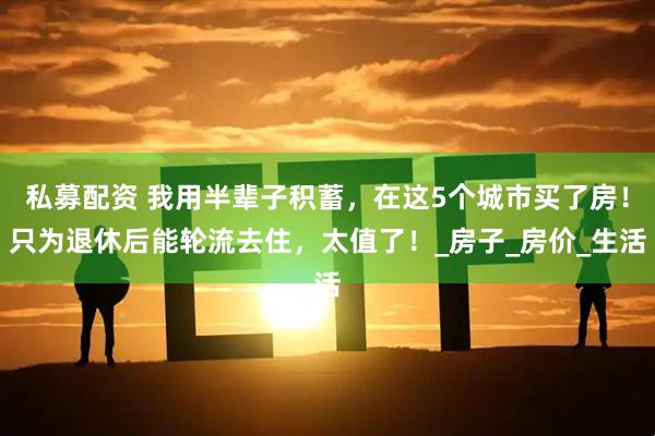 私募配资 我用半辈子积蓄，在这5个城市买了房！只为退休后能轮流去住，太值了！_房子_房价_生活