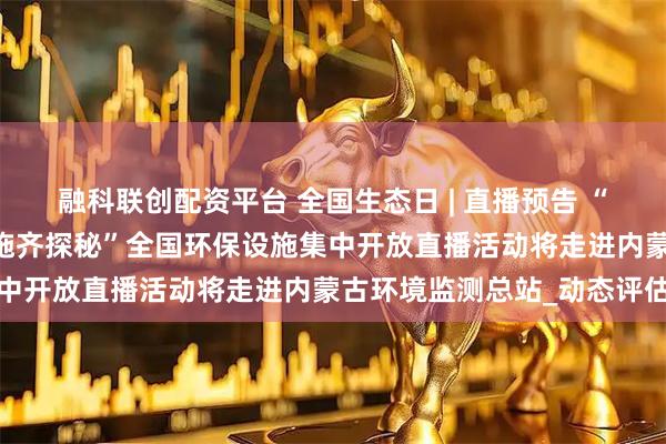 融科联创配资平台 全国生态日 | 直播预告 “美丽中国我先行 环保设施齐探秘”全国环保设施集中开放直播活动将走进内蒙古环境监测总站_动态评估