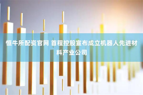 恒牛所配资官网 首程控股宣布成立机器人先进材料产业公司