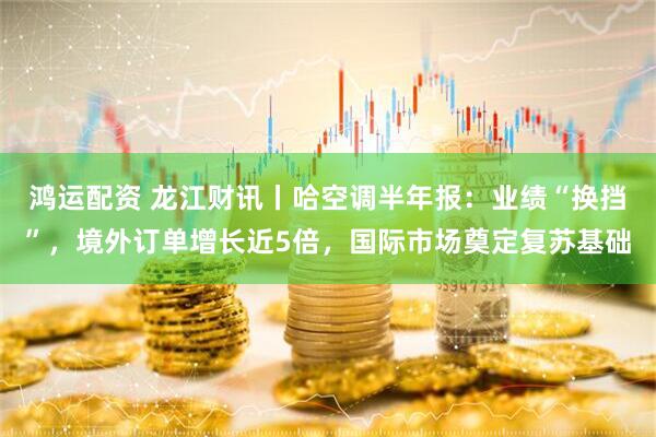 鸿运配资 龙江财讯丨哈空调半年报：业绩“换挡”，境外订单增长近5倍，国际市场奠定复苏基础