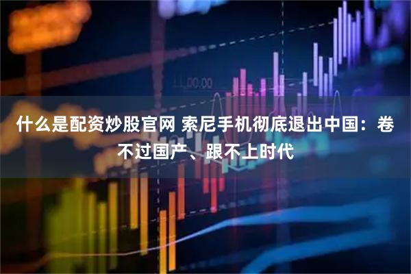 什么是配资炒股官网 索尼手机彻底退出中国：卷不过国产、跟不上时代