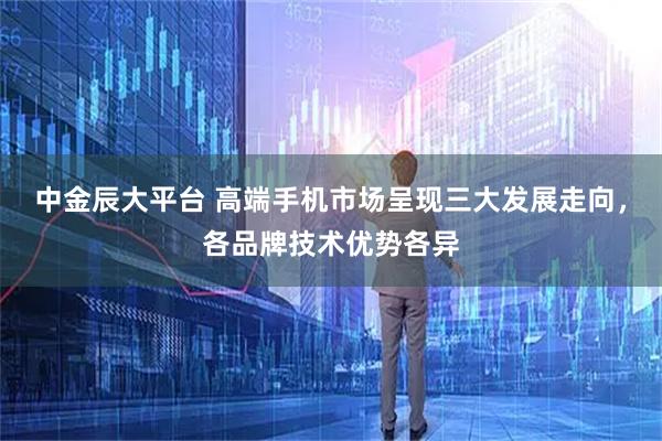 中金辰大平台 高端手机市场呈现三大发展走向，各品牌技术优势各异