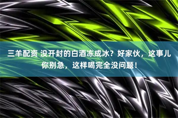 三羊配资 没开封的白酒冻成冰？好家伙，这事儿你别急，这样喝完全没问题！