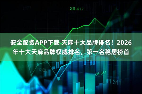 安全配资APP下载 天麻十大品牌排名！2026年十大天麻品牌权威排名，第一名稳居榜首